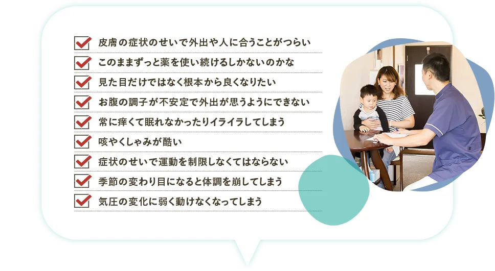 こんなお困りはありませんか？「皮膚の症状のせいで外出や人に会うことが辛い」「このままずっと薬を使い続けるしかないのかな」「見た目だけではなく根本からよくなりたい」「お腹の調子が不安定で外出が思うようにできない」「常に痒くて眠れなかったりイライラしてしまう」「咳やくしゃみがひどい」「症状のせいで運動を制限しなくてはならない」「季節の変わり目になると体調を崩してしまう」「気圧の変化に弱く動けなくなってしまう。